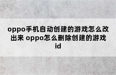 oppo手机自动创建的游戏怎么改出来 oppo怎么删除创建的游戏id